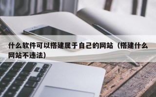 什么软件可以搭建属于自己的网站（搭建什么网站不违法）