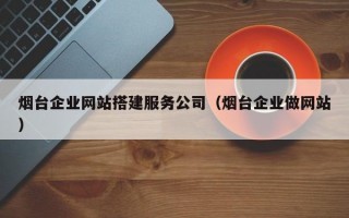 烟台企业网站搭建服务公司（烟台企业做网站）