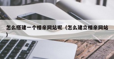 怎么搭建一个相亲网站呢（怎么建立相亲网站）