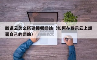 腾讯云怎么搭建视频网站（如何在腾讯云上部署自己的网站）