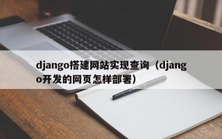 django搭建网站实现查询（django开发的网页怎样部署）