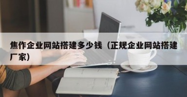 焦作企业网站搭建多少钱（正规企业网站搭建厂家）