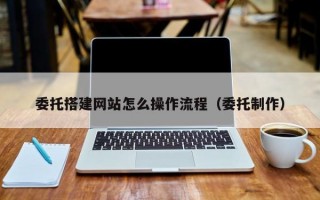 委托搭建网站怎么操作流程（委托制作）