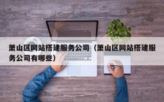 萧山区网站搭建服务公司（萧山区网站搭建服务公司有哪些）