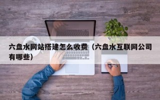 六盘水网站搭建怎么收费（六盘水互联网公司有哪些）